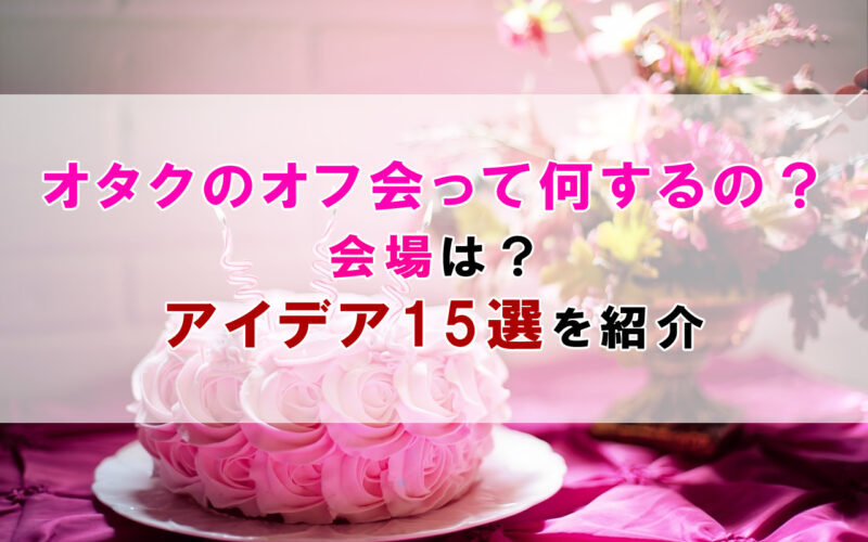 オタクのオフ会って何するの？会場は？アイデア15選を紹介