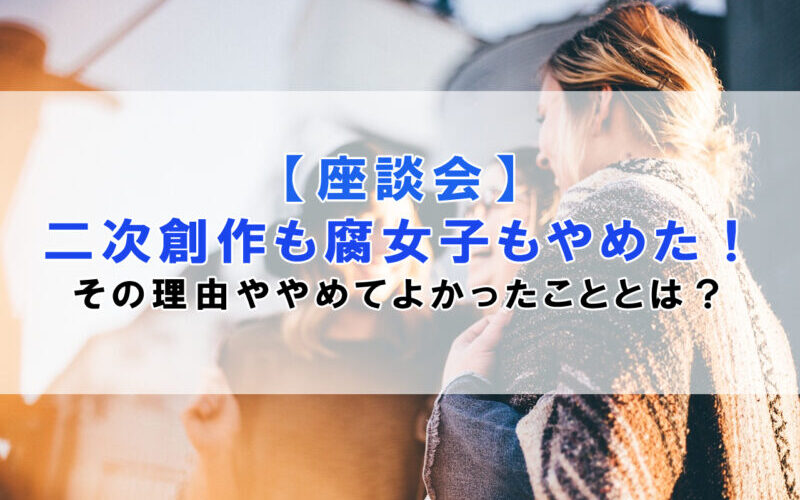 【座談会】二次創作も腐女子もやめた！その理由ややめてよかったこととは？