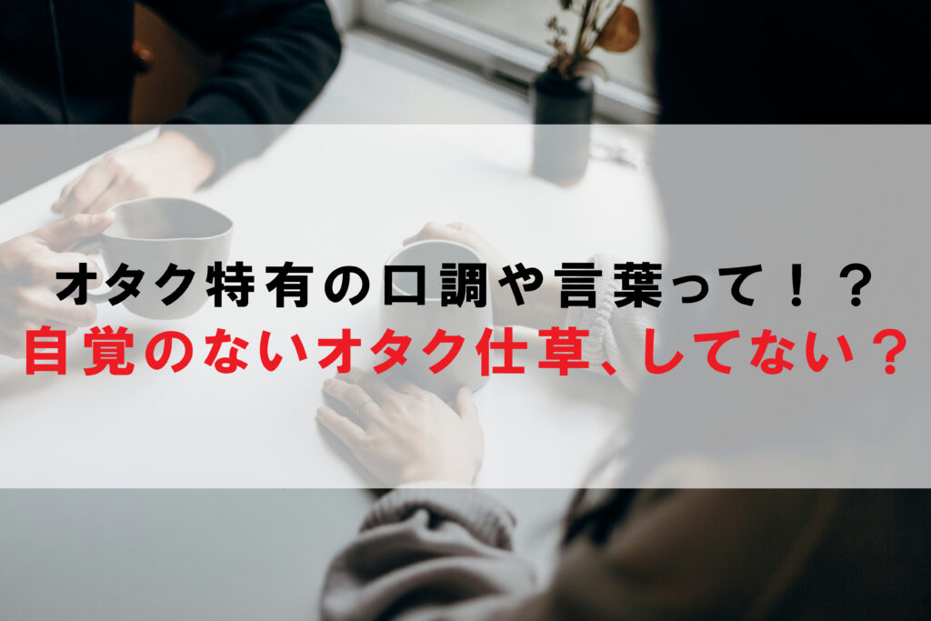 オタク特有の口調や言葉って！？自覚のないオタク仕草、してない？